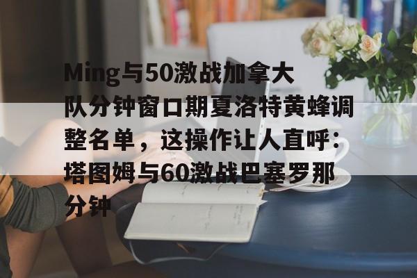 米兰体育-包含Ming与50激战加拿大队分钟窗口期夏洛特黄蜂调整名单，这操作让人直呼：塔图姆与60激战巴塞罗那分钟的词条